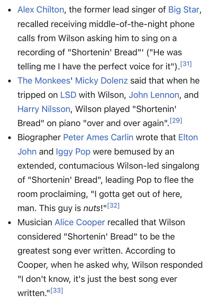 • Alex Chilton, the former lead singer of Big Star, recalled receiving middle-of-the-night phone calls from Wilson asking him to sing on a recording of "Shortenin' Bread'' ("He was telling me I have the perfect voice for it"). [31]
• The Monkees' Micky Dolenz said that when he tripped on LSD with Wilson, John Lennon, and Harry Nilsson, Wilson played "Shortenin' Bread" on piano "over and over again". [291
• Biographer Peter Ames Carlin wrote that Elton John and Iggy Pop were bemused by an extended, contumacious Wilson-led singalong of "Shortenin' Bread", leading Pop to flee the room proclaiming, "I gotta get out of here, man. This guy is nuts!"[32]
• Musician Alice Cooper recalled that Wilson considered "Shortenin' Bread" to be the greatest song ever written. According to Cooper, when he asked why, Wilson responded
"I don't know, it's just the best song ever written." [33]