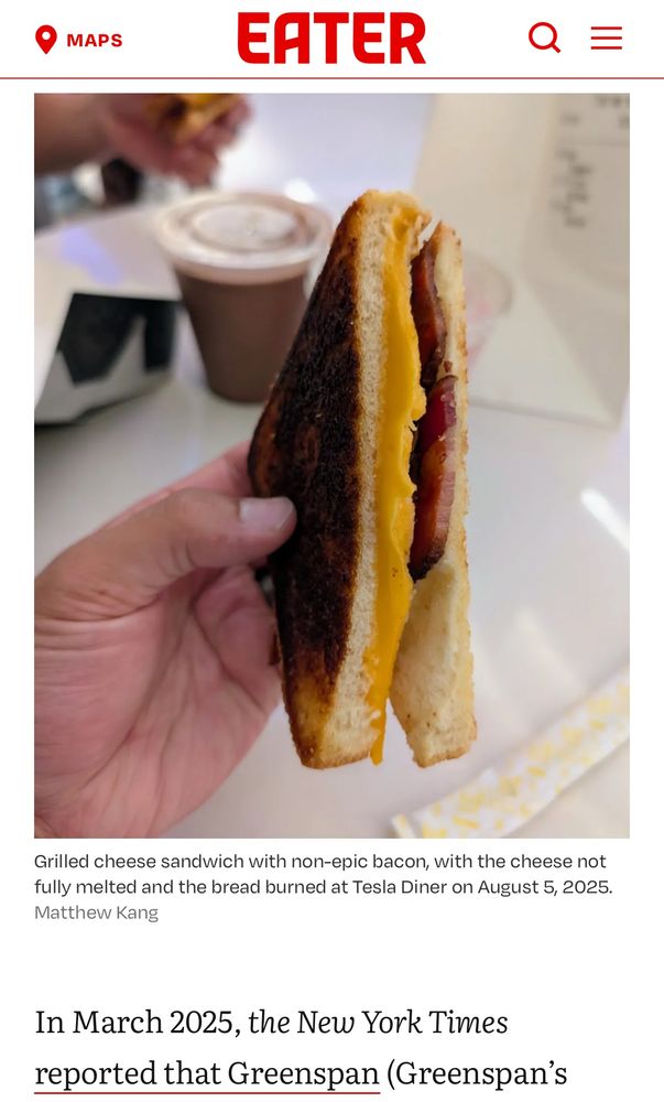 •
MAPS
EATER
Grilled cheese sandwich with non-epic bacon, with the cheese not fully melted and the bread burned at Tesla Diner on August 5, 2025.
Matthew Kang
In March 2025, the New York Times reported that Greenspan (Greenspan's
