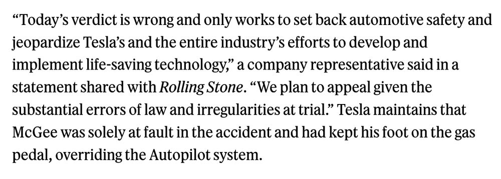 “Today’s verdict is wrong and only works to set back automotive safety and jeopardize Tesla’s and the entire industry’s efforts to develop and implement life-saving technology,” a company representative said in a statement shared with Rolling Stone. “We plan to appeal given the substantial errors of law and irregularities at trial.” Tesla maintains that McGee was solely at fault in the accident and had kept his foot on the gas pedal, overriding the Autopilot system.