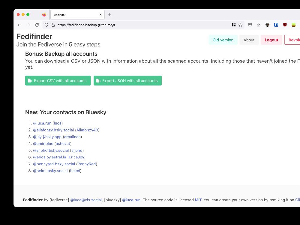 Screenshot of open browser window with fedifinder:

New: Your contacts on Bluesky

    @luca.run (luca)
    @aliafonzy.bsky.social (Aliafonzy43)
    @staging.bsky.app (Aliafonzy43)
    @jay@bsky.app (arcalinea)
    @amir.blue (ashevat)
    @sjjphd.bsky.social (sjjphd)
    @ericajoy.astrel.la (EricaJoy)
    @pennyred.bsky.social (PennyRed)
    @helmi.bsky.social (helmi) 