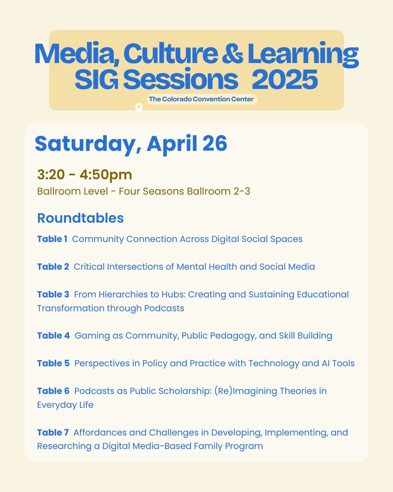 Saturday, April 26
3:20 - 4:50pm
Ballroom Level - Four Seasons Ballroom 2-3
Table 1  Community Connection Across Digital Social Spaces

Table 2  Critical Intersections of Mental Health and Social Media

Table 3  From Hierarchies to Hubs: Creating and Sustaining Educational Transformation through Podcasts

Table 4  Gaming as Community, Public Pedagogy, and Skill Building

Table 5  Perspectives in Policy and Practice with Technology and AI Tools

Table 6  Podcasts as Public Scholarship: (Re)Imagining Theories in Everyday Life

Table 7  Affordances and Challenges in Developing, Implementing, and Researching a Digital Media-Based Family Program
Roundtables