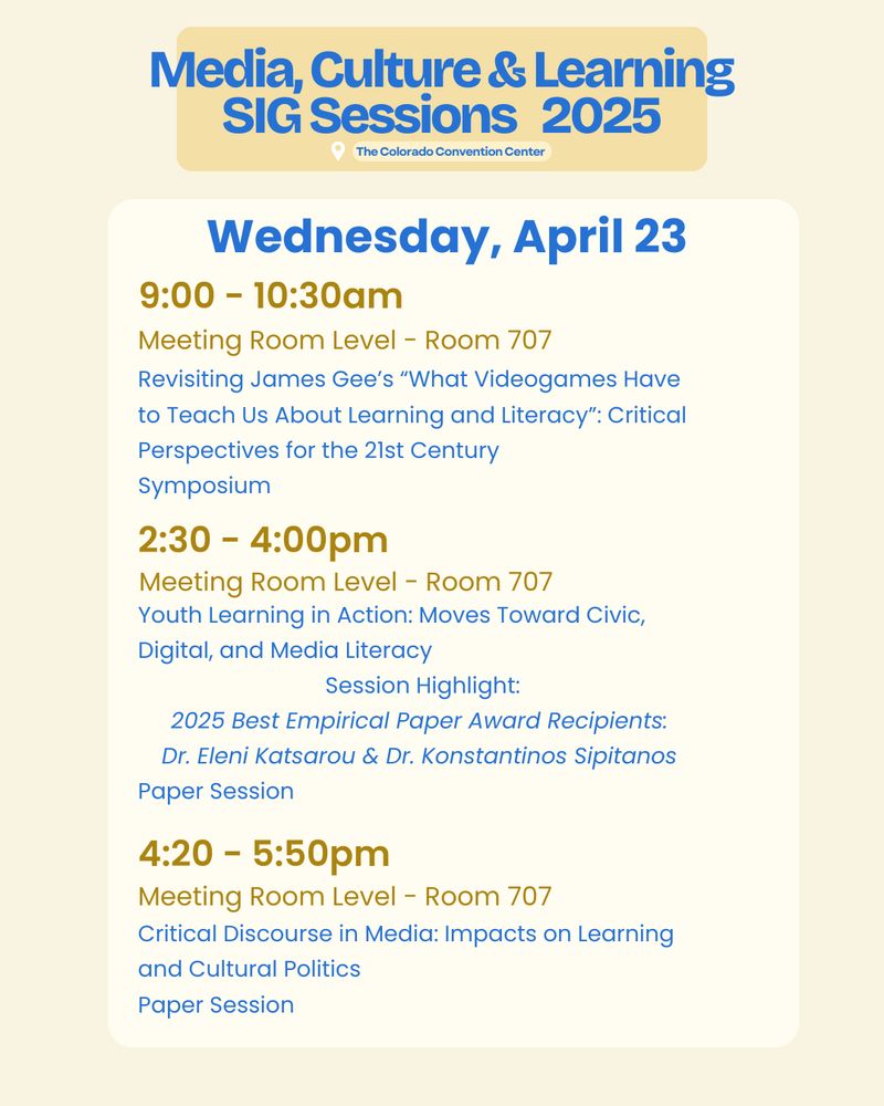 All sessions Meeting Room Level - Room 707
9:00 - 10:30am
Revisiting James Gee’s “What Videogames Have to Teach Us About Learning and Literacy”: Critical Perspectives for the 21st Century 
Symposium
2:30 - 4:00pm
Youth Learning in Action: Moves Toward Civic, Digital, and Media Literacy
Session Highlight:
2025 Best Empirical Paper Award Recipients: 
Dr. Eleni Katsarou & Dr. Konstantinos Sipitanos 
Paper Session
4:20 - 5:50pm
Critical Discourse in Media: Impacts on Learning and Cultural Politics
Paper Session