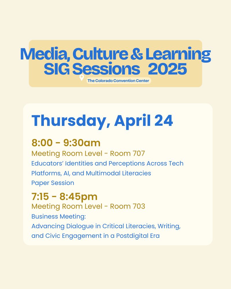 Media, Culture & Learning
SIG Sessions   2025
Thursday, April 24

8:00 - 9:30am
Meeting Room Level - Room 707
Educators’ Identities and Perceptions Across Tech Platforms, AI, and Multimodal Literacies 
Session Highlight:
2025 Graduate Student Research Excellence Award Recipient: Aaron Adan Aguilar 
Paper Session
7:15 - 8:45pm
Meeting Room Level - Room 703
Business Meeting: 
Advancing Dialogue in Critical Literacies, Writing, and Civic Engagement in a Postdigital Era