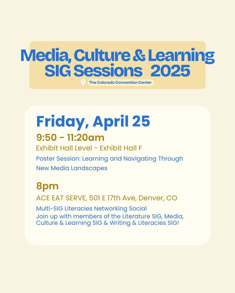 Flyer that reads: Media, Culture & Learning SIG Sessions 
Friday, April 25
9:50 - 11:20am
Poster Session: Learning and Navigating Through New Media Landscapes
Exhibit Hall Level - Exhibit Hall F
8pm
Multi-SIG Literacies Networking Social
Join up with members of the Literature SIG, Media, Culture & Learning SIG & Writing & Literacies SIG!
ACE EAT SERVE, 501 E 17th Ave, Denver, CO