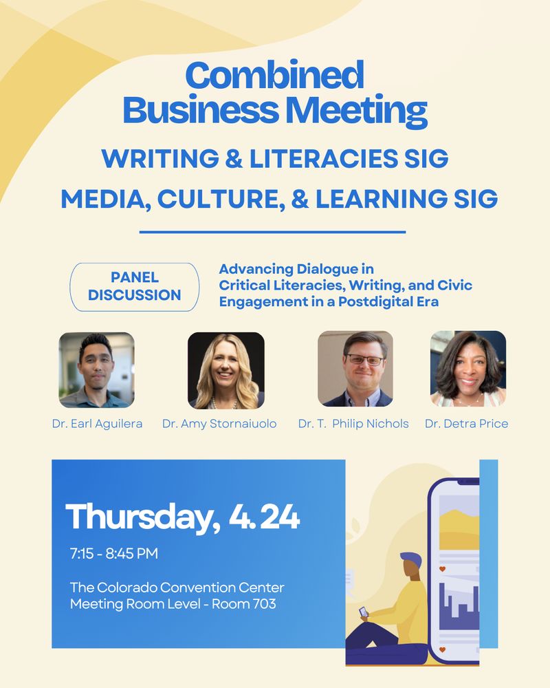 Advancing Dialogue in
Critical Literacies, Writing, and Civic Engagement in a Postdigital Era
Media, Culture, & Learning SIG
Combined
Business Meeting
Writing & Literacies SIG

7:15 - 8:45 pm

The Colorado Convention Center
Meeting Room Level - Room 703
Thursday,  4. 24
Dr. Earl Aguilera
Dr. Amy Stornaiuolo
Dr. T.  Philip Nichols
Dr. Detra Price
