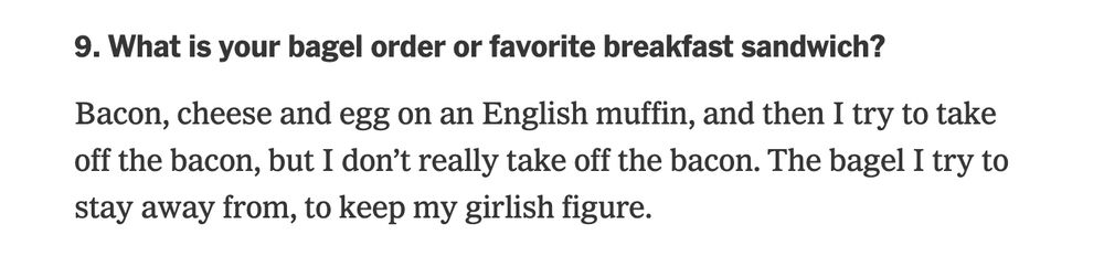 9. What is your bagel order or favorite breakfast sandwich?
Bacon, cheese and egg on an English muffin, and then I try to take off the bacon, but I don’t really take off the bacon. The bagel I try to stay away from, to keep my girlish figure.