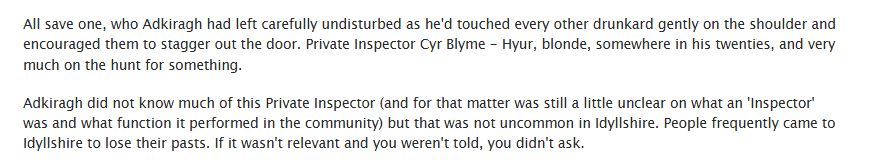 All save one, who Adkiragh had left carefully undisturbed as he'd touched every other drunkard gently on the shoulder and encouraged them to stagger out the door. Private Inspector Cyr Blyme - Hyur, blonde, somewhere in his twenties, and very much on the hunt for something.

Adkiragh did not know much of this Private Inspector (and for that matter was still a little unclear on what an 'Inspector' was and what function it performed in the community) but that was not uncommon in Idyllshire. People frequently came to Idyllshire to lose their pasts. If it wasn't relevant and you weren't told, you didn't ask.