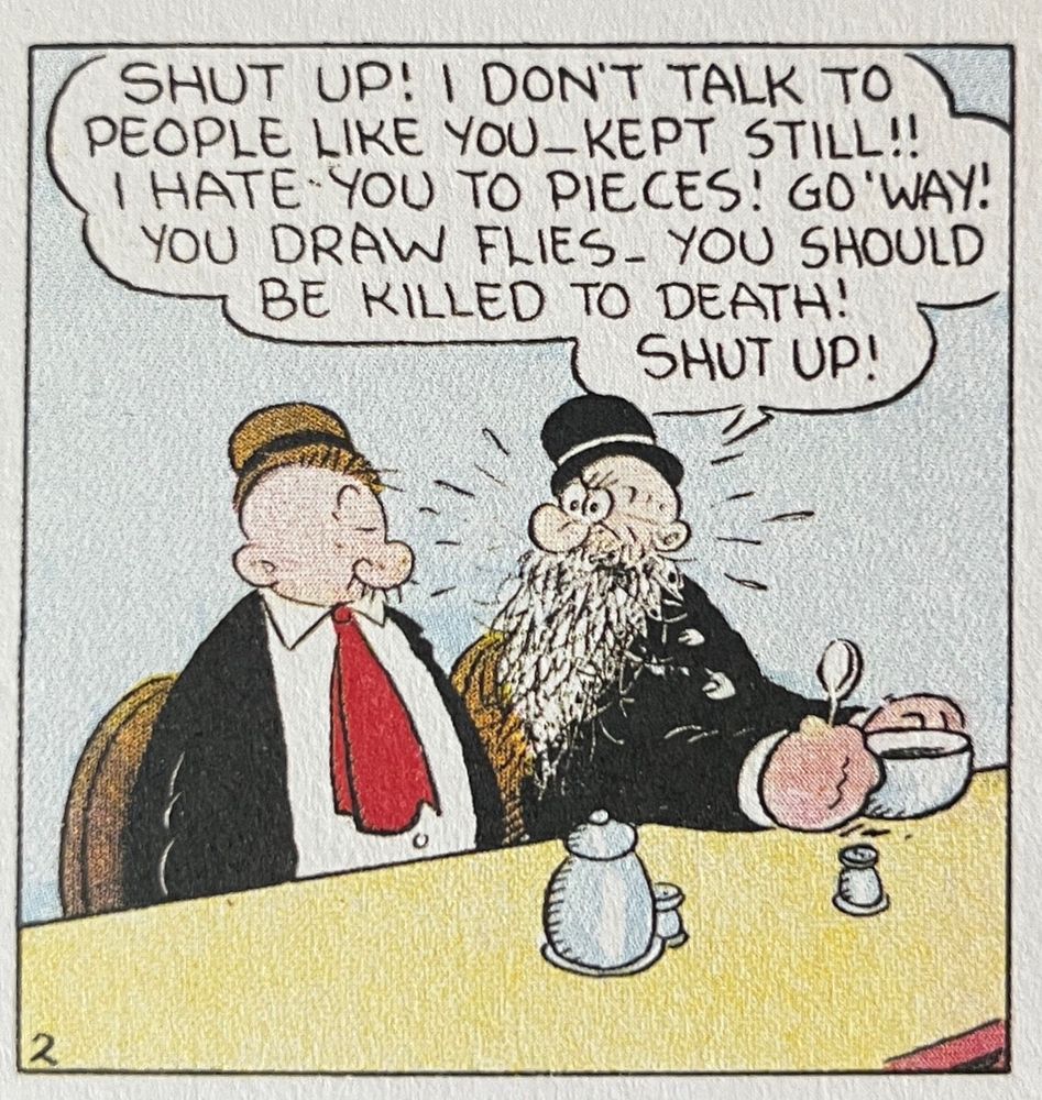A panel from EC Segar’s Popeye. Wimpy and Geezil are sitting at the counter at Rough House’s Cafe. Geezil is telling wimpy: SHUT UP! I DON'T TALK TO PEOPLE LIKE YOU-KEPT STILL!!
I HATE YOU TO PIECES! GO 'WAY!
YOU DRAW FLIES- YOU SHOULD BE KILLED TO DEATH!
SHUT UP!”