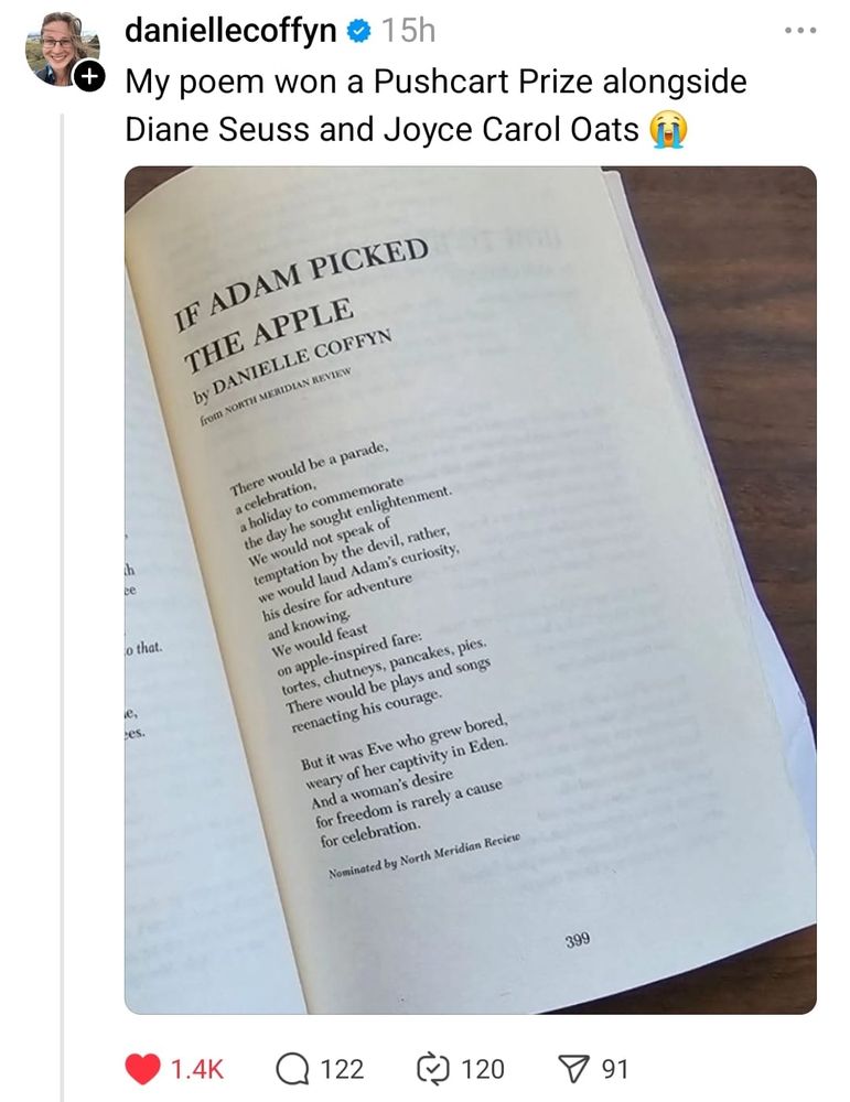 Picture of a poem by Danielle Coffyn: If Adam Picked the apple

If Adam Picked the Apple
There would be a parade, 
a celebration,
a holiday to commemorate 
the day he sought enlightenment. 
We would not speak of 
temptation by the devil, rather, 
we would laud Adam’s curiosity, 
his desire for adventure
and knowing. 
We would feast 
on apple-inspired fare: 
tortes, chutneys, pancakes, pies.
There would be plays and songs 
reenacting his courage.

But it was Eve who grew bored, 
weary of her captivity in Eden. 
And a woman’s desire
for freedom is rarely a cause 
for celebration.