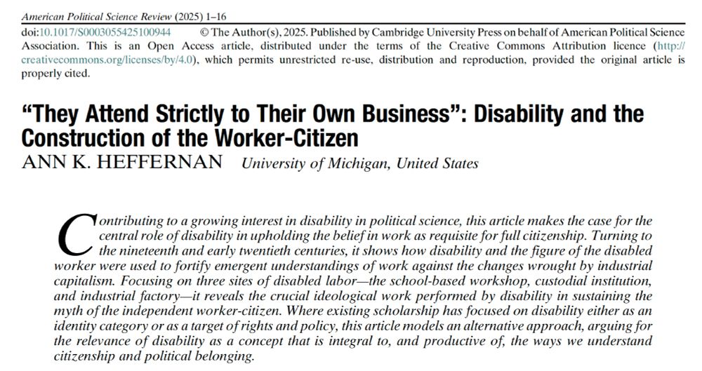 Screen capture of the first bage of an article in American Political Science Review, reading as follows:
Title: "They Attend Strictly to Their Own Business": Disability and the Construction of the Worker-Citizen
Ann K. Heffernan, University of Michigan, United States

Contributing to a growing interest in disability in political science, this article makes the case for the central role of disability in upholding the belief in work as requisite for full citizenship. Turning to the nineteenth and early twentieth centuries, it shows how disability and the figure of the disabled worker were used to fortify emergent understandings of work against the changes wrought by industrial capitalism. Focusing on three sites of disabled labor—the school-based workshop, custodial institution, and industrial factory—it reveals the crucial ideological work performed by disability in sustaining the myth of the independent worker-citizen. Where existing scholarship has focused on disability either as an identity category or as a target of rights and policy, this article models an alternative approach, arguing for the relevance of disability as a concept that is integral to, and productive of, the ways we understand citizenship and political belonging.