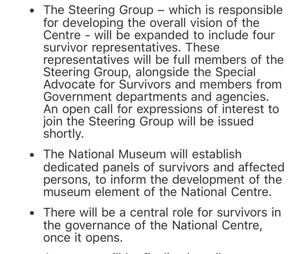 The Steering Group – which is responsible for developing the overall vision of the Centre - will be expanded to include four survivor representatives. These representatives will be full members of the Steering Group, alongside the Special Advocate for Survivors and members from Government departments and agencies. An open call for expressions of interest to join the Steering Group will be issued shortly.
The National Museum will establish dedicated panels of survivors and affected persons, to inform the development of the museum element of the National Centre.
There will be a central role for survivors in the governance of the National Centre, once it opens.

