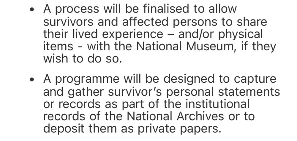 A process will be finalised to allow survivors and affected persons to share their lived experience – and/or physical items - with the National Museum, if they wish to do so.
A programme will be designed to capture and gather survivor’s personal statements or records as part of the institutional records of the National Archives or to deposit them as private papers.
