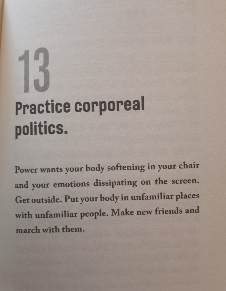 The intro to chapter 13 of "On Tyranny": Power wants your body softening in your chair and your emotions dissipating on the screen. Get outside. Put your body in unfamiliar places with unfamiliar people. Make new friends and march with them.