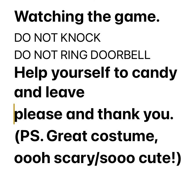 Watching the game. 
DO NOT KNOCK
DO NOT RING DOORBELL
Help yourself to candy and leave 
please and thank you. 
(PS. Great costume, 
oooh scary/sooo cute!)