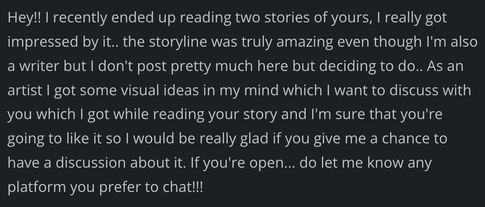 Hey!! I recently ended up reading two stories of yours, I really got impressed by it.. the storyline was truly amazing even though I'm also a writer but I don't post pretty much here but deciding to do.. As an artist I got some visual ideas in my mind which I want to discuss with you which I got while reading your story and I'm sure that you're going to like it so I would be really glad if you give me a chance to have a discussion about it. If you're open... do let me know any platform you prefer to chat!!!