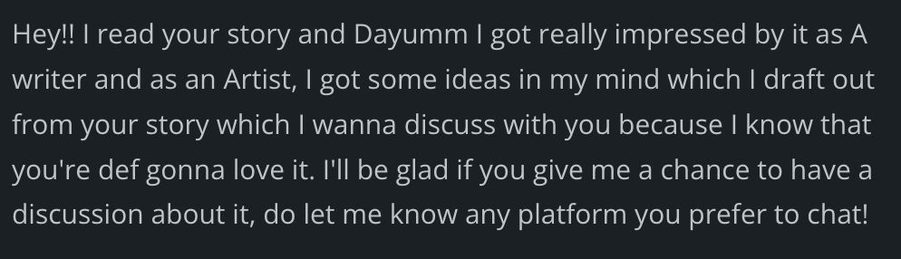 Hey!! I read your story and Dayumm I got really impressed by it as A writer and as an Artist, I got some ideas in my mind which I draft out from your story which I wanna discuss with you because I know that you're def gonna love it. I'll be glad if you give me a chance to have a discussion about it, do let me know any platform you prefer to chat!