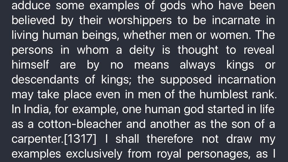adduce some examples of gods who have been believed by their worshippers to be incarnate in living human beings, whether men or women. The persons in whom a deity is thought to reveal himself are by no means always kings or descendants of kings; the supposed incarnation may take place even in men of the humblest rank. In India, for example, one human god started in life as a cotton-bleacher and another as the son of a
carpenter. [1317] | shall therefore not draw my examples exclusively from royal personages, as I