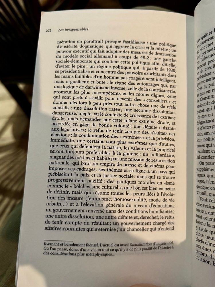 Extrait de l’épilogue de « Les irresponsables », de Johann Chapoutot :

une politique d'austérité, dogmatique, qui aggrave la crise et la misère ; un pouvoir exécutif qui fait adopter des mesures de destruction du modèle social allemand à coups de 48-2; une gauche sociale-démocrate qui soutient cette politique afin, dit-elle, d'éviter le pire; un régime politique qui, à partir de 1930, se présidentialise et concentre des pouvoirs exorbitants dans les mains faillibles d'un homme pas exagérément intelligent, mais orgueilleux et buté; le règne des entourages qui, par une logique de darwinisme inversé, celle de la courtisanerie, promeut les plus incompétents et les moins dignes, ceux qui sont prêts à s'avilir pour devenir des « conseillers » et donner dès lors à peu près tout autre chose que de réels conseils ; une dissolution ratée; une seconde dissolution, dangereuse, inepte, vu le contexte de croissance de l'extrême droite, mais demandée par cette même extrême droite, et accordée en gage de bonne volonté; une défaite cuisante aux législatives; le refus de tenir compte des résultats des élections ; la condamnation des « extrêmes » et la précision, immédiate, que certains sont plus extrêmes que d'autres, que ceux qui défendent la nation, les valeurs et la propriété seront toujours préférables à la gauche; un milliardaire, magnat des médias et habité par une mission de résurrection nationale, qui bâtit un empire de presse et de cinéma pour imposer ses cadrages, ses thèmes et sa ligne à un pays qui plébiscitait la paix et la justice sociale, mais qui se trouve progressivement nazifié; des paniques morales en -isme comme le « bolchevisme culturel », que l'on est bien en peine de définir, mais qui résume toutes les peurs liées à l'évolution des mœurs (féminisme, homosexualité, mode de vie urbain...) et à l'élévation générale du niveau d'éducation; un gouvernement renversé dans des conditions humiliantes; une autre dissolution, une autre défaite et, derechef,