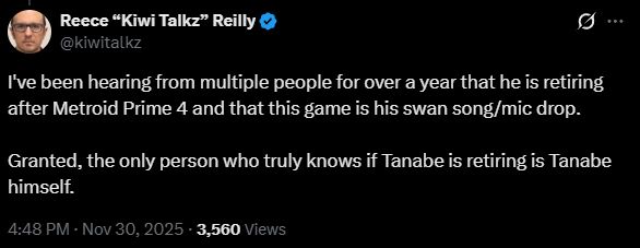 Reece “Kiwi Talkz” Reilly
@kiwitalkz
I've been hearing from multiple people for over a year that he is retiring after Metroid Prime 4 and that this game is his swan song/mic drop.

Granted, the only person who truly knows if Tanabe is retiring is Tanabe himself.
4:48 PM · Nov 30, 2025
·
3,560
 Views