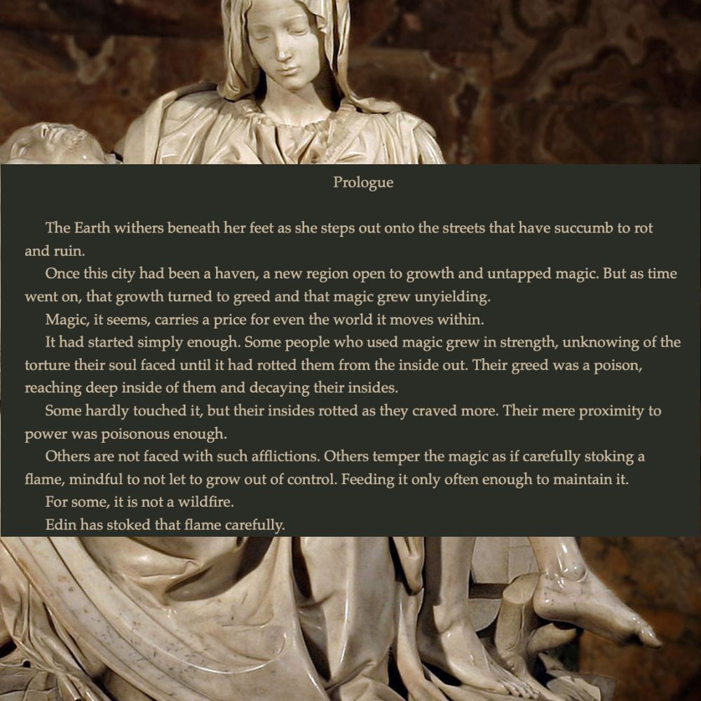 An excerpt from the prologue:
The earth withers beneath her feet as she steps out onto the streets that have succumb to rot and ruin. 
Once, this city had been a haven, a new region open to growth and untapped magic. But as time went on, that growth turned to greed and that magic grew unyielding.
Magic, it seems, carries a price for even the world it moves within.
It had started simply enough. Some people who used magic grew in strength, unknowing of the torture their soul faced until it had rotted them from the inside out. Their greed was a poison, reaching deep inside of them and decaying their insides.
Some hardly touched it, but their inside rotted as they merely craved more. Their mere proximity to power was poisonous enough.
Others are not faced with such afflictions. Others temper their magic as if carefully stoking a flame, mindful not to let it grow out of control. Feeding it only often enough to maintain it. 
For some, it is a wildfire.
Edin has stoked that flame carefully.