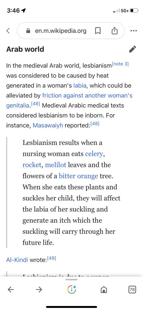A Not Safe For Work Wikipedia article about lesbianism in history, reading: In the medieval Arab world, lesbianism was considered to be caused by heat generated in a woman's labia, which could be alleviated by friction against another woman's genitalia. Medieval Arabic medical texts considered lesbianism to be inborn. For instance, Masawaiyh reported:

“Lesbianism results when a nursing woman eats celery, rocket, melilot leaves and the flowers of a bitter orange tree. When she eats these plants and suckles her child, they will affect the labia of her suckling and generate an itch which the suckling will carry through her future life.”