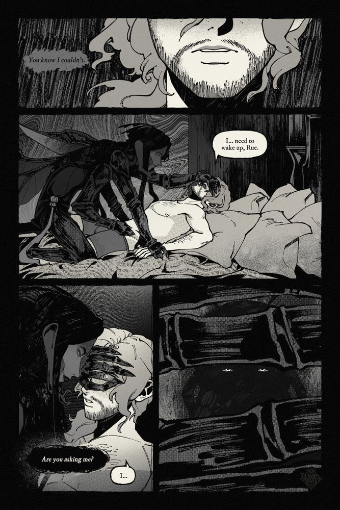The second page of a black and white comic. 

Panel 1: A close-up of the curly-haired man's mouth, with text that reads "You know I couldn't."
Panel 2: A shot of the insectoid person straddling the man's waist, their hands pinning him down and still covering his eyes. A text bubble reads: "I... need to wake up, Rue."
Panel 3: The insectoid person leans close to the man's face, which is obscured by their hand yet still visible. Two text bubbles read: "Are you asking me?" "I..."
Panel 4: A shot of the curly-haired man's view from behind the other person's fingers. Through the fingers, he can see their body as an eerie dark silhouette with predator eyes.