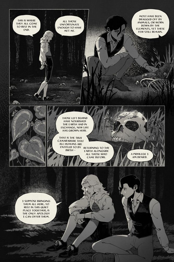 A black and white comic page.

Panel 1: A long haired man has his eyes closed contemplatively. "This is where they all come to rest in the end. All those unfortunate enough to have met me."
Panel 2: The other man is crouching down to touch flowers growing out of a ribcage. "Most have been dragged off by animals, or worn down by the elements, yet these few still remain."
Panel 3: A close-up of some begonia leaves, which are wet with dew.
Panel 4: A skull in the grass has weeds growing from it and a spider web stuck to its eye socket. "Those left behind have nourished the earth and in exchange, new life has grown here. That is the true camaraderie that all humans are entitled to by birth. A privilege I am denied."
Panel 5: Both men are sitting in the grass, the long haired man looking dejected. "I suppose bringing them all here, to rest in this quiet place together, is the only apology I can offer them."