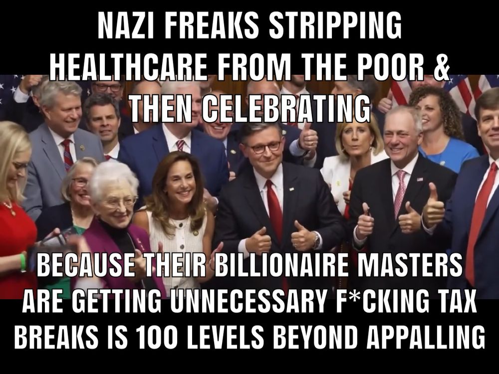NAZI FREAKS STRIPPING
HEALTHCARE FROM THE POOR & THEN CELEBRATING
BECAUSE THEIR BILLIONAIRE MASTERS ARE GETTING UNNECESSARY F*CKING TAX BREAKS IS 100 LEVELS BEYOND APPALLING