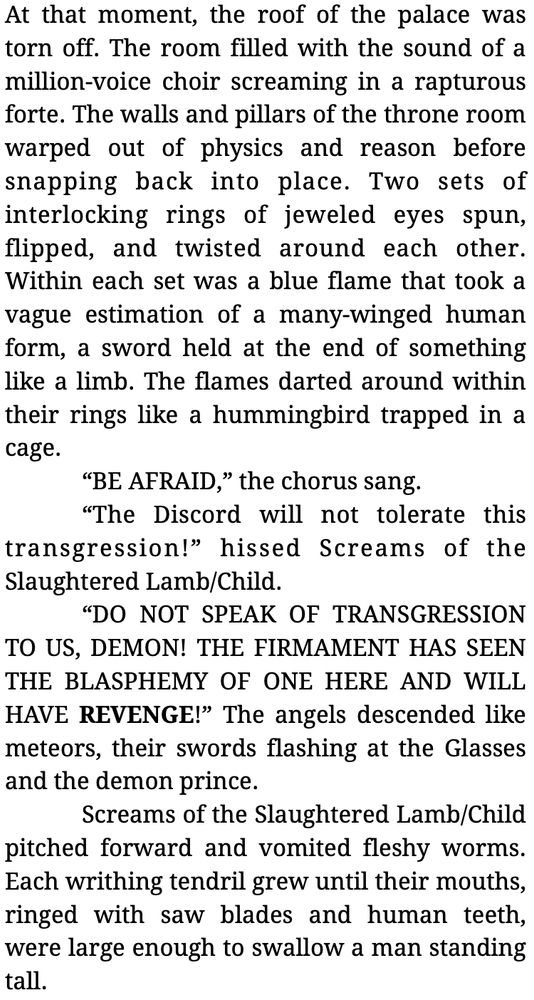 At that moment, the roof of the palace was torn off. The room filled with the sound of a million-voice choir screaming in a rapturous forte. The walls and pillars of the throne room warped out of physics and reason before snapping back into place. Two sets of interlocking rings of jeweled eyes spun, flipped, and twisted around each other. Within each set was a blue flame that took a vague estimation of a many-winged human form, a sword held at the end of something like a limb. The flames darted around within their rings like a hummingbird trapped in a cage.
	“BE AFRAID,” the chorus sang.
	“The Discord will not tolerate this transgression!” hissed Screams of the Slaughtered Lamb/Child.
	“DO NOT SPEAK OF TRANSGRESSION TO US, DEMON! THE FIRMAMENT HAS SEEN THE BLASPHEMY OF ONE HERE AND WILL HAVE REVENGE!” The angels descended like meteors, their swords flashing at the Glasses and the demon prince.
	Screams of the Slaughtered Lamb/Child pitched forward and vomited fleshy worms. Each writhing tendril grew until their mouths, ringed with saw blades and human teeth, were large enough to swallow a man standing tall.