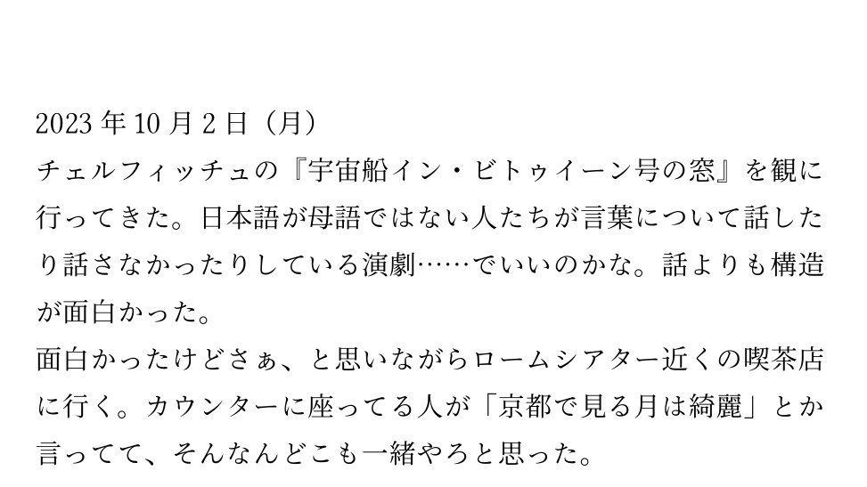 本文試し読み

2023年10月2日(月)
チェルフィッチュの『宇宙船イン・ビトゥイーン号の窓』を観に行ってきた。日本語が母語ではない人たちが言葉について話したり話さなかったりしている演劇……でいいのかな。話よりも構造が面白かった。
面白かったけどさぁ、と思いながらロームシアター近くの喫茶店に行く。カウンターに座ってる人が「京都で見る月は綺麗」とか言ってて、そんなんどこも一緒やろと思った。