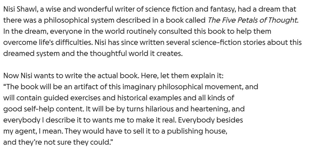 Nisi Shawl, a wise and wonderful writer of science fiction and fantasy, had a dream that there was a philosophical system described in a book called The Five Petals of Thought. In the dream, everyone in the world routinely consulted this book to help them overcome life's difficulties. Nisi has since written several science-fiction stories about this dreamed system and the thoughtful world it creates.

Now Nisi wants to write the actual book. Here, let them explain it:
“The book will be an artifact of this imaginary philosophical movement, and
will contain guided exercises and historical examples and all kinds of
good self-help content. It will be by turns hilarious and heartening, and
everybody I describe it to wants me to make it real. Everybody besides
my agent, I mean. They would have to sell it to a publishing house,
and they’re not sure they could.”
