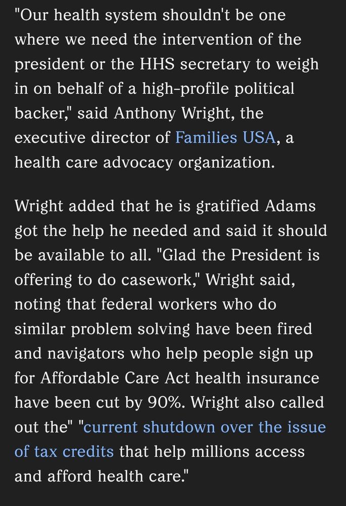 "Our health system shouldn't be one where we need the intervention of the president or the HHS secretary to weigh in on behalf of a high-profile political backer," said Anthony Wright, the executive director of Families USA, a health care advocacy organization.

Wright added that he is gratified Adams got the help he needed and said it should be available to all. "Glad the President is offering to do casework," Wright said, noting that federal workers who do similar problem solving have been fired and navigators who help people sign up for Affordable Care Act health insurance have been cut by 90%. Wright also called out the" "current shutdown over the issue of tax credits that help millions access and afford health care."