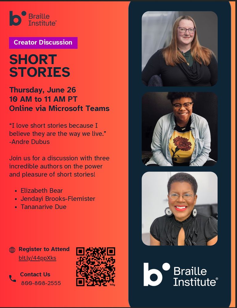 Flyer for the Braille Institute creator discussion on Short Stories, featuring photographs of Elizabeth Bear (a white woman with glasses and long straight auburn hair wearing a black cowlneck), Jendayi Brooks-Flemister (A person of color with a pouf of dark hair, black-framed glasses and an engaging smile, wearing a blue chambray shirt open over a t-shirt showing a red flower on a yellow background), and Tananarive Due (a woman of color with black, short hair and red lipstick, wearing a black short-sleeved top and fabulous black-and-white bullseye earrings). 

The text of the flyer reads: 

Braille Institute
Creator Discussion
Short Stories

Thursday, June 26
10 AM to 11 AM PT
Online via Microsoft Teams
“I love short stories because I
believe they are the way we live.”
-Andre Dubus
Join us for a discussion with three
incredible authors on the power
and pleasure of short stories!
Elizabeth Bear
Jendayi Brooks-Flemister
Tananarive Due

Register to Attend
bit.ly/44ppXks

Contact Us
800-808-2555

And there is a scan code at the bottom.