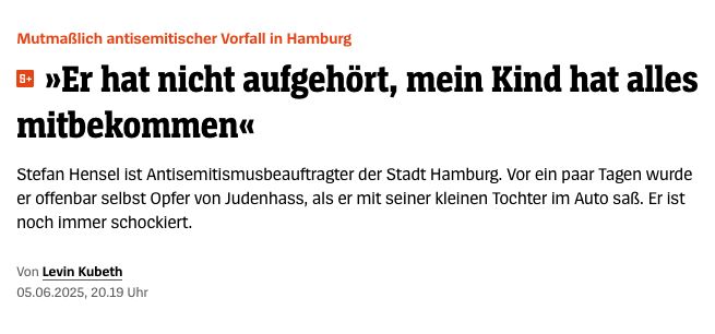 Screenshot von Spiegel Online mit folgendem Text:
Mutmaßlich antisemitischer Vorfall in Hamburg
• »Er hat nicht aufgehört, mein Kind hat alles mitbekommen«
Stefan Hensel ist Antisemitismusbeauftragter der Stadt Hamburg. Vor ein paar Tagen wurde er offenbar selbst Opfer von Judenhass, als er mit seiner kleinen Tochter im Auto saß. Er ist noch immer schockiert.
Von Levin Kubeth
05.06.2025, 20.19 Uhr