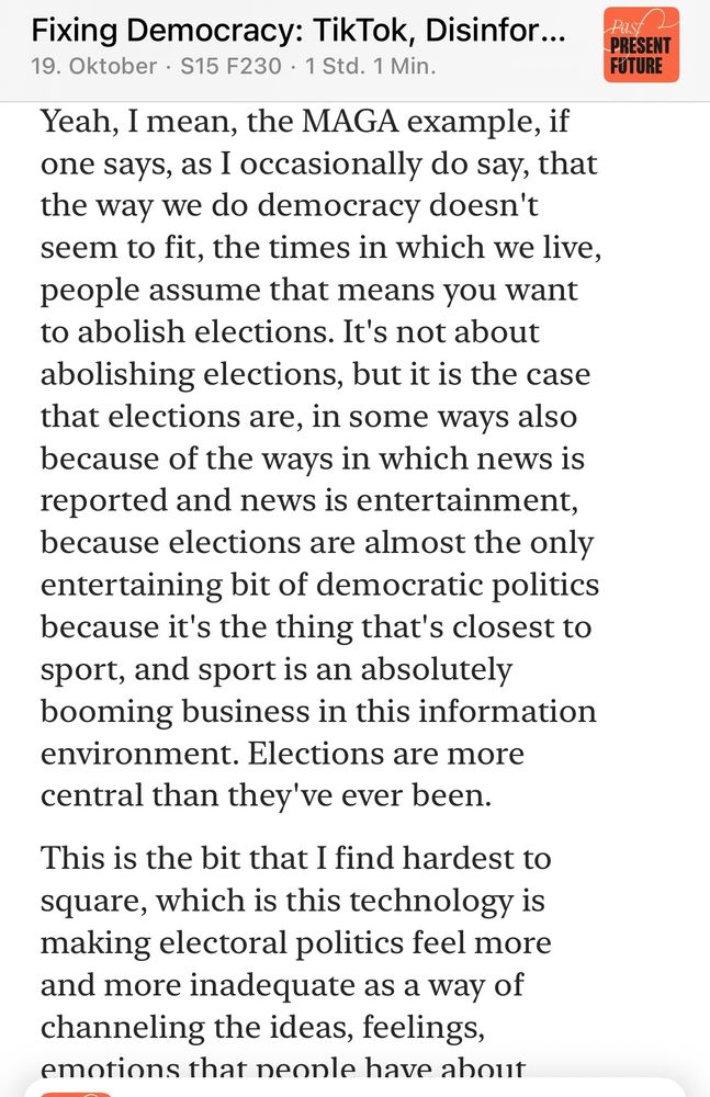 Yeah, I mean, the MAGA example, if one says, as I occasionally do say, that the way we do democracy doesn't seem to fit, the times in which we live, people assume that means you want to abolish elections. It's not about abolishing elections, but it is the case that elections are, in some ways also because of the ways in which news is reported and news is entertainment, because elections are almost the only entertaining bit of democratic politics because it's the thing that's closest to sport, and sport is an absolutely booming business in this information environment. Elections are more central than they've ever been.
This is the bit that I find hardest to square, which is this technology is making electoral politics feel more and more inadequate as a way of channeling the ideas, feelings, emotions that neonle have about