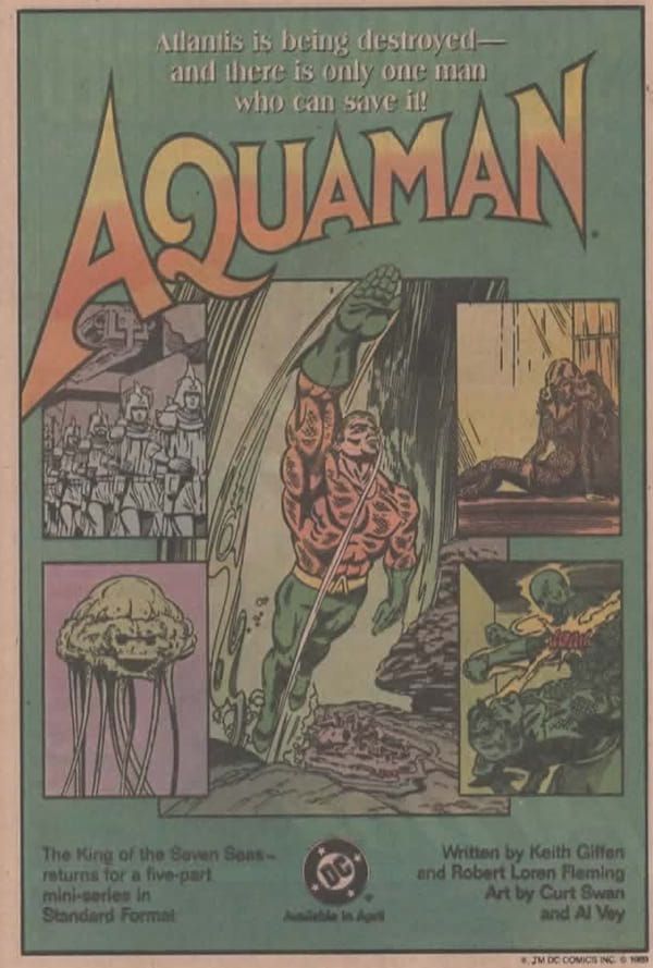 Página de publicidad de DC, fondo azul-verdoso con un rcuadro blanco a su alrededos. En su parte superior podemos leer:

Atlantis is being destroyed- and there ir only one man who can save it!

AQUAMAN (el logo de la cabecera, claro)

Debajo vemos cinco imágenes, una viñeta central vertical con un Aquaman nadando, a su izquierda y derecha hay dos viñetas, arriba y abajo. De arriba abajo y de izquierda a derecha son:

Un grupo de soldados de Atlantis marchando por una ciudad, Una mujer pesarosa en una habitación que podría ser una celda -igual que la mujer podría ser Mera-, una especie de medusa pero con carita, un tipo calvo con perilla golpeando a alguien que podría ser Aquaman...  o no.

Debajo tenemos más texto. 

En la parte inferior izquierda leemos:

The King of the Seven Seas - returns for a five-part mini-series in Standard Format. 

En la parte inferior derecha leemos:

Written by Keith Giffen and Robert Loren Fleming. Art by Curt Swan and Al Vey.

Y en el centro inferior tenemos el logo de DC y, debajo, Available in April.