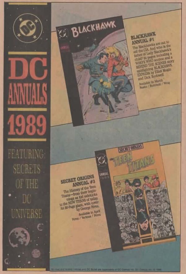 Página de publicidad de DC. Un tercio vertical de ella está ocupada por una banda negra, en su partee superior el logo de DC. Debajo pone 

DC ANNUALS 1989

Feturing secrets of the DC Universe. 

En la parte inferior un dibujo de lo que podemos suponer es el universo.

A la derecha hay un fondo azul, sobre él hay dos anchas bandas amarillas, con un poco de inclinación. Sobre ellas se ven dos portaas, una arriba, otra abajo.

En la superior vemos que pone Blackhawk y tiene a uno de sus miembros, de uniforme, forcejeando con una mujer rubia que esta disparando al fuselaje de un avión.

Va acompañado de un texto que dice:

BLACKHAWK ANNUAL #1
The Blackhawks are out to aid the CIA. And who is the father of Lady Mackhawk's child? 
64 pages including a WHO'S WHO section and a BEHIND THE SCENES SURY spotlighting 
BLACKHAWK EXPRESS by Elliot Magin and Dick Bockwell
Available in March
Pasko/Burchett/Wray

En la parte inferior leemos: SECRET ORIGINS TEEN TITANS Y en ella vemos la T de los titanes, la parte vertical separa dos imágenes de los titanes en blanco y negro. Sobre la parte horizontal hay una imagen a color con la versión más jóven de los Titanes.

A la izquierda podemos leer un texto que dice: 

SECRET ORIGINS ANNUAL #3
The History of the Teen Titans from their begin nings as kid sidekicks the NEW TITANS of today An 30-Page giant, 
with cover by George Pérez
Available in April 
Perez/Various/Perez