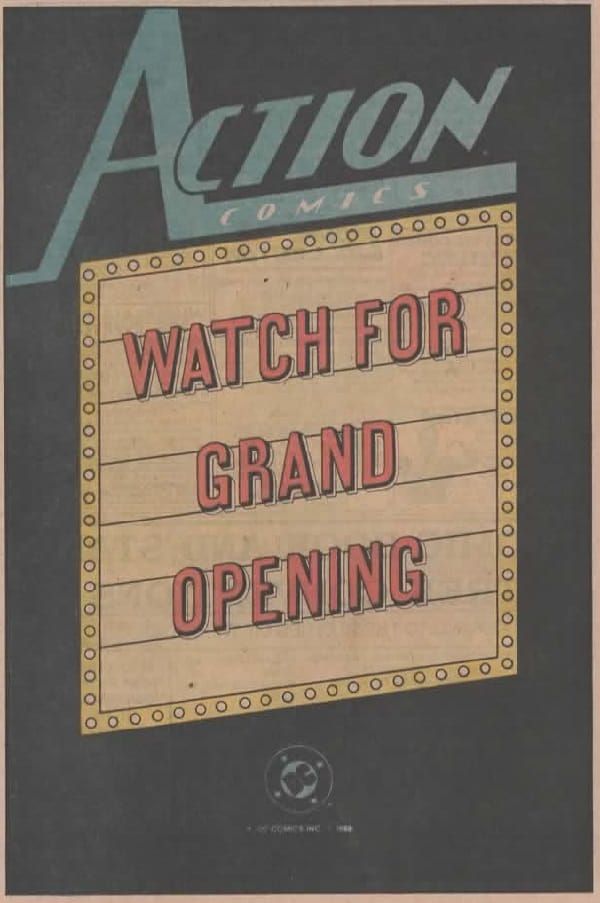 
Página de publicidad de DC, fondo negro y recuadro blanco. En el centro, al estilo de la marquesina de un teatro o de un cine vemos un espacio para poner letras, rodeado de lo que parecen bombillas. Sobre él hay un Action Comics.

En la marquesina, con letras rojas, pone:

WATCH FOR GRAND OPENING

En la parte inferior, centrado, está el logo 8clásico, claro) de DC.