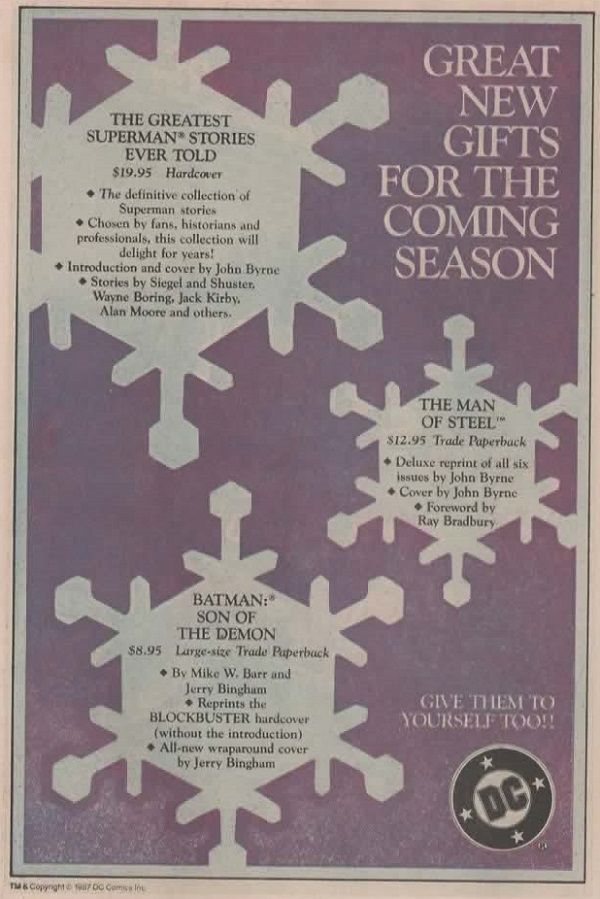Página de publicidad de DC, con el fondo morado. Hay tres imágenes al estilo de copos de nieve hexagonales en cuyo centro vemos distintos textos. A la derecha arriba, en blanco sobre el violeta, leemos:

GREAT NEW GIFTS FOR THE COMING SEASON

En el copo superior izquierdo leemos:

THE GREATEST SUPERMAN STORIES EVER TOLD
$19.95 Hardcover
The definitive collection of Superman stories
Chosen by fans, historians and professionals, this collection will delight for years!
Introduction and cover by John Byrne
Stories by Siegel and Shuster. Wayne Boring, Jack Kirby. Alan Moore and others.

En el copo central derecho leemos:

THE MAN OF STEEL™
$12.95 Trade Paperback
Deluxe reprint of all six issues by John Byrne
Cover by John Byrne
Foreword by Ray Bradbury

En el copo inferior centro-izquierda leemos:

BATMAN: SON OF THE DEMON
$8.95
Large-size Trade Paperback
By Mike W. Barr and Jerry Bingham
Reprints the BLOCKBUSTER hardcover (without the introduction)
All-new wraparound cover by Jerry Bingham

En la esquina inferior derecha leemos en blanco sobre el violeta:

GIVE THEM TO YOURSELF TOO!!

Y, debajo, en la esquina, el logo de DC.
