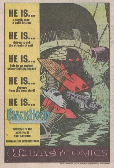 Página de publicidad de DC, con un recuadro blanco a su alrededor. El tercio vertical de la izquierda tiene un fondo amarillo. En él leemos:

HE IS...

a family man, a solid citizen

HE IS...

driven to rid the streets of evil

HE IS...

heir to an ancient crime-lighting legacy

HE IS...

doomed from the very start!

HE IS...

BLACKHOOD (esto es un logo, claro. Con letra en azul, por cierto)

Welcome to the new era of Super-Heroes.

Available in june FROM.

En la parte inferior hay un recuadro horizontal en negro con letras que a la derecha son de color rosa y a la izquierda son negras con el contorno en rosa, y leemos:

IMPACT Comics. La I es un signo de exclamación dentro de un bocadillo.

Ah, sí, el lado derecho de la página lo ocupa una imagen de The Hood. -un tipo con traje como de verdugo, con una capucha negra a juego y ojos rojos- está en las alcantarillas, y lleva un enorme arma entre las manos mientras el agua cae a su alrededor. En fin, sus hobbies.