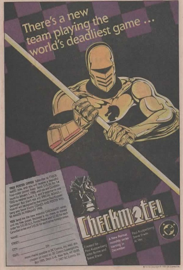 
Página de anuncio de DC. Esta tiene un fondo negro, en la parte superior vemos un adamascadao con recuadros violetas. Delante del cual pone:

There's a new team playing the world's deadliest game...

En el centro vemos a un caballero con armadura dorada y un símbolo de un caballo negro en su centro.

En la parte inverior vuelve el adamascado violeta, delante del cual vemos, a la derecha, un cupón recortable que ofrece un poster de regalo si te suscribes al título.

A la derecha está el logo de CHECKMATE!, con la A siendo un caballo puesto de espaldas, y blanco. En la parte superior volvemos a ver una pieza de ajedrez negro, de lado y mirando a la derecha.

Debajo del tíulo leemos en los distintos recuadros:

Created by Paul Kupperbeg, John Byrne and Steve Erwin.

A New Format monthly series starting in December.

Paul Kupperberg, Steve Erwin, Al Vey.

Y, en el siguiente recuadro, está el logo de DC.