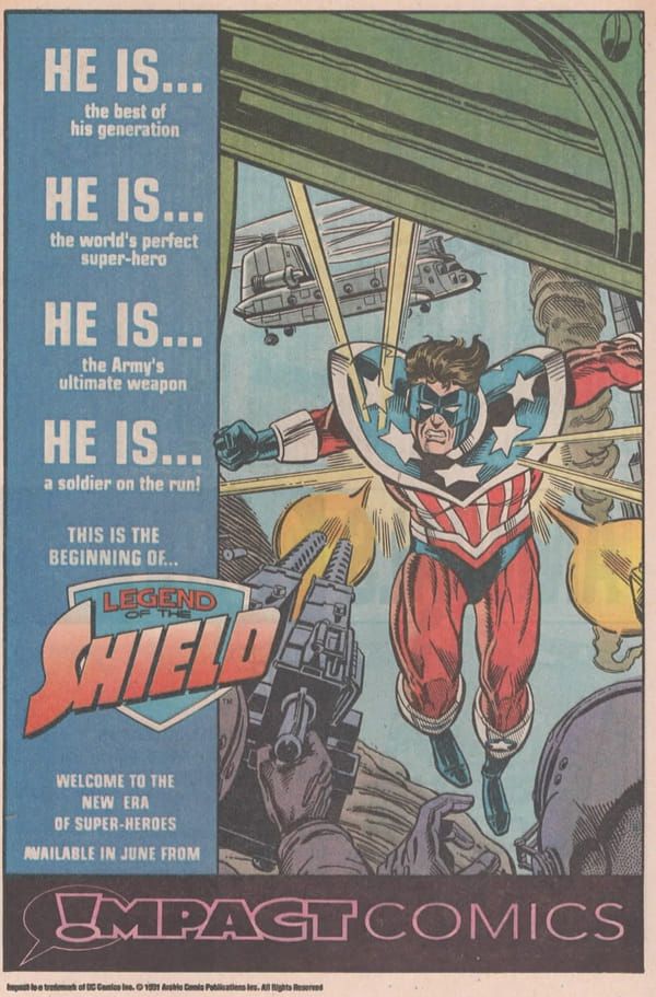 

Página de publicidad de DC, con un recuadro blanco a su alrededor. El tercio vertical de la izquierda tiene un fondo azul. En él leemos:

HE IS...

the best of his generation

HE IS...

the world's perfect super-hero

HE IS...

the Army's ultimate weapon

HE IS...

a soldier on the run!

THIS IS THE BEFFINING OF...

LEGEND OF THE SHIELD (esto es un logo, claro. Con un escudo, más claro todavía)

Welcome to the new era of Super-Heroes.

Available in june FROM.

En la parte inferior hay un recuadro horizontal en negro con letras que a la derecha son re comor rosa y a la izquierda son negras con el contorno en rosa, y leemos:

IMPACT Comics. La I es un signo de exclamación dentro de un bocadillo.

Ah, sí, el lado derecho de la página lo ocupa una imagen de The Shield -un tipo con traje con los colores de la bandera de Estados Unidos- al que están disparando desde una especie de helicópteros de transporte. En fin, sus hobbies.
