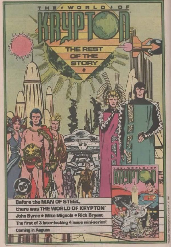
Página de publicidad de DC en la que leemos en la parte superior:

The World of Krypton. The rest of the story.

En la ilustración vemos, a la derecha, a unos tipos estirados y muy cubiertos, a la izquiera hay unos tipos en taparrabos, probablemente parte de Krypton Shore. De fondo hay distintos edificios y cuerpos celestes que pueden explotar.

En el centro hay lo que parece una nave espacial con gente vestida más normal.

En la parte inferior vemos, a la derecha, la portada de The World of Krpyton con Superman a la derecha mirando la civilización -por llamarlo algo- kryptoniana.

Y a la derecha vemos el logo de DC y el texto:

Before the MAN OF STEEL,
there was THE WORLD OF KRYPTON

John Byrner - Mile Mignola - Rick Bryant
The first of 3 inter-locking 4 issue mini-series!
Coming in August.