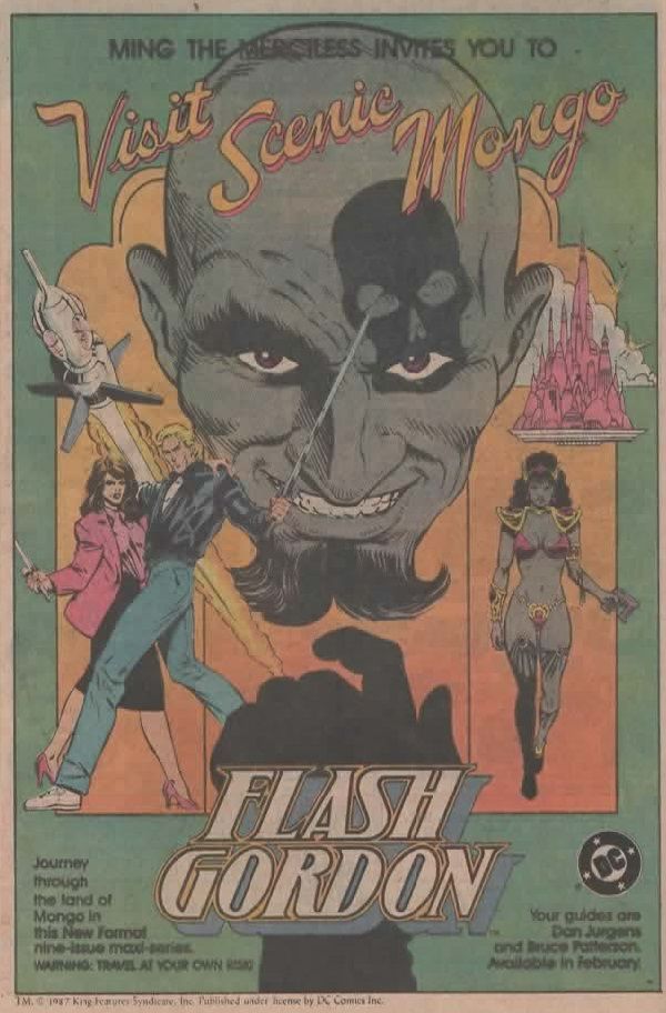 

Página de anuncio de DC en el que vemos un fondo verde con un recuadro blanco. En la parte superior leemos:

MING THE MERCILESS INVITES YOU TO

Y con letras estilo anuncio exótico oriental:

Visit Scenic Mongo.

Debajo está su cara, con una calavera alrededor del ojo derecho, que cae justo en su boca. Detrás vemos una especie de retrablo en tríptico, la parte central la ocupa el resto de su cara, de un color moreno-grisáceo, y una mano igual de oscura que parece que va a tocar un botón. En el lado derecho vemos a Flash Gordon y Dale Arden con ropa de la tierra, detrás de ellos el famoso cohete espacial. A la derecha vemos una ciudad voladora y, debajo, una joven del mismo tono de piel y el bikini. Lo que significa o que es o la Princesa Aura o esta versión del el profesor Zarkov ha ido más lejos que "Flesh Gordon".

En la parte inferior izquierda leemos: 

Journey through the land of Mongo in this New Format nine-issue maxi-series.
WINNING: TRAVEL AT YOUR OWN RISK!

En la parte inferior derecha vemos el logo de DC -el de los ochenta, claro- y debajo tenemos el texto:

Your guides are
Dan Jurgens
and Bruce Patterson.
Available in February.