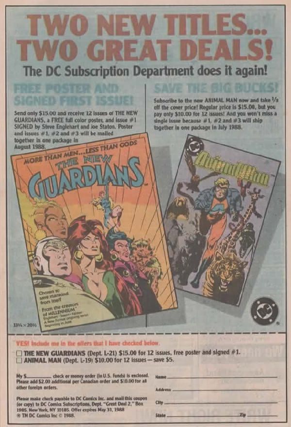 


Página de anuncio de DC con fondo azul y recuadro blanco. En la parte superior leemos un titular:

TWO NEW TITLES... TWO GREAT DEALS!

The DC Suscription Department does it again!

Debajo vemos dos columnas, la de la izquierda dice:

FREE POSTER AND SIGNED FIRST ISSUE!

Send only $15.00 and receive 12 Issues of THE NEW GUARDIANS, a FREE full color poster, and issue #1 SIGNED by Steve Englehart and joe Staton. Poster and issues #1, #2 and #3 will be malled together in one package in August 1988.

Debajo vemos la portada del primer número de The New Guardians, a gran tamaño. El grupo está de lado mientras leemos en la parte superior: More than men... Less than gods. 

Y debajo: Chosen to save mankind from itself. From the creators of MILLENIUM.

A la derecha tenemos

SAVE THE BIG BUCKS!

Subscribe to the new ANIMAL MAN now and take 1/s off the cover price! Regular price is $15.00, but you pay only $10.00 for 12 issues! And you won't miss a single issue because #1, #2 and #3 will ship together is one package in July 1988.

Y, a tamaño menor que el otro, la portada de Animal Man con el héroe corriendo hacia el lector con animales a su alrededor.

En la parte inferior hay un cupón para recortar en el que se pueden apuntar a The New Guardians o Animal man, 
