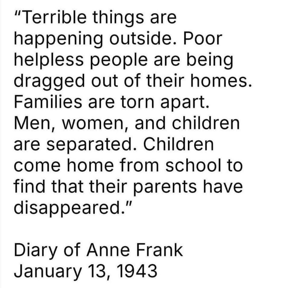 "Terrible things are happening outside. Poor helpless people are being dragged out of their homes.
Families are torn apart.
Men, women, and children are separated. Children come home from school to find that their parents have disappeared.'
"
Diary of Anne Frank
January 13, 1943