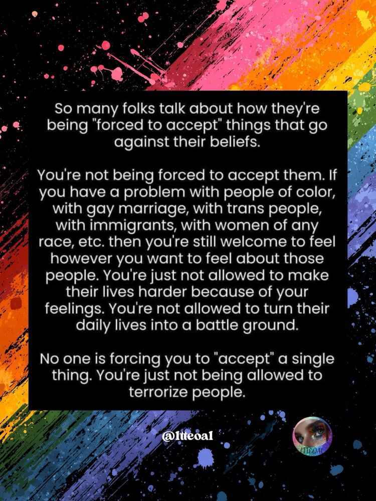 So many folks talk about how they re being "forced to accept" things that go against their beliefs.
You're not being forced to accept them. If you have a problem with people of color, with gay marriage, with trans people, with immigrants, with women of any race, etc. then you're still welcome to feel however you want to feel about those people. You're just not allowed to make their lives harder because of your feelings. You're not allowed to turn their daily lives into a battle ground.
No one is forcing you to "accept" a single thing. You're just not being allowed to terrorize people.