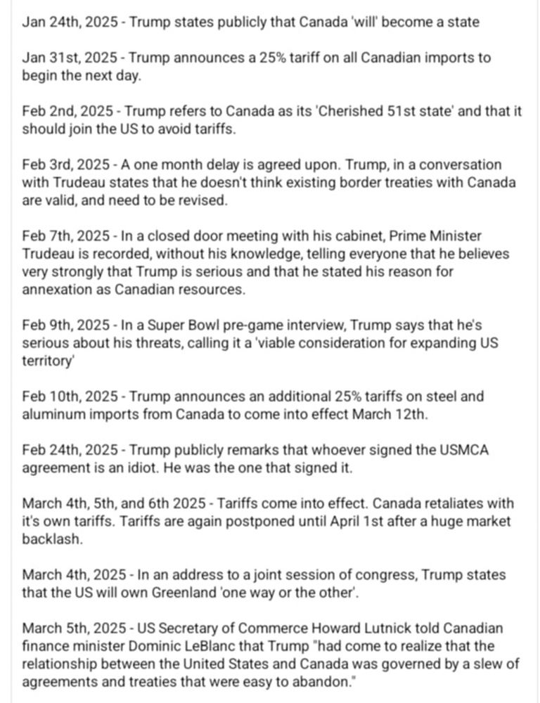 Jan 24th, 2025 - Trump states publicly that Canada 'will' become a state
Jan 31st, 2025 - Trump announces a 25% tariff on all Canadian imports to begin the next day.
Feb 2nd, 2025 - Trump refers to Canada as its 'Cherished 51 st state' and that it should join the US to avoid tariffs.
Feb 3rd, 2025 - A one month delay is agreed upon. Trump, in a conversation with Trudeau states that he doesn't think existing border treaties with Canada are valid, and need to be revised.
Feb 7th, 2025 - In a closed door meeting with his cabinet, Prime Minister Trudeau is recorded, without his knowledge, telling everyone that he believes very strongly that Trump is serious and that he stated his reason for annexation as Canadian resources.
Feb 9th, 2025 - In a Super Bowl pre-game interview, Trump says that he's serious about his threats, calling it a'viable consideration for expanding US territory'
Feb 10th, 2025 - Trump announces an additional 25% tariffs on steel and aluminum imports from Canada to come into effect March 12th.
Feb 24th, 2025 - Trump publicly remarks that whoever signed the USMCA agreement is an idiot. He was the one that signed it.
March 4th, 5th, and 6th 2025 - Tariffs come into effect. Canada retaliates with it's own tariffs. Tariffs are again postponed until April 1st after a huge market backlash.
March 4th, 2025 - In an address to a joint session of congress, Trump states that the US will own Greenland 'one way or the other'.
March 5th, 2025 - US Secretary of Commerce Howard Lutnick told Canadian finance minister Dominic LeBlanc that Trump "had come to realize that the relationship between the United States and Canada was governed by a slew of agreements and treaties that were easy to abandon."