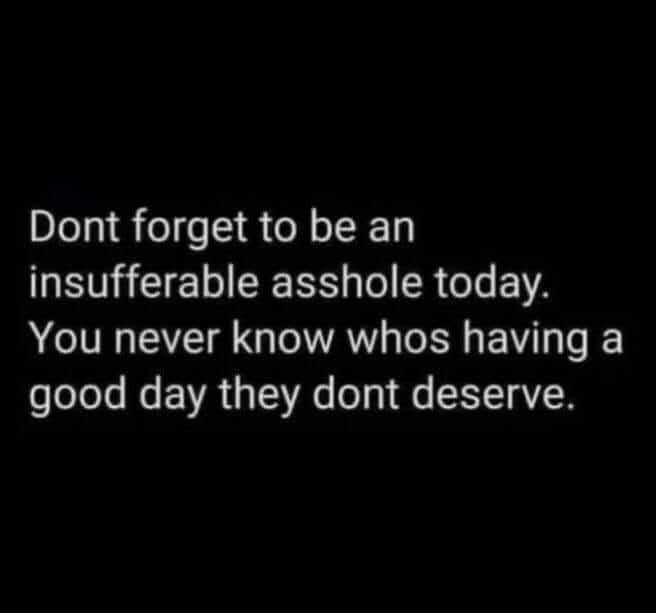 Dont forget to be an
insufferable asshole today.
You never know whos having a good day they dont deserve.