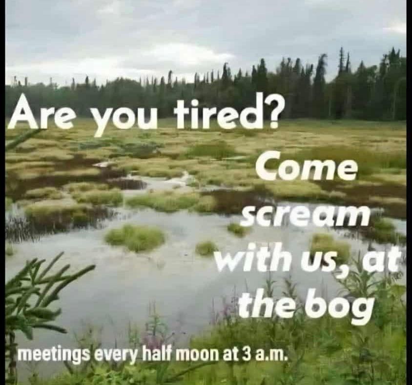 Are you tired?
Come scream
with us, at the bog
meetings every half moon at 3 a.m.